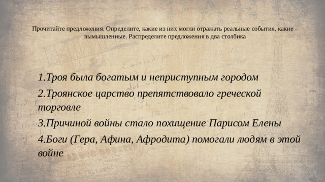 Прочитайте предложения. Определите, какие из них могли отражать реальные события, какие – вымышленные. Распределите предложения в два столбика   1.Троя была богатым и неприступным городом 2.Троянское царство препятствовало греческой торговле 3.Причиной войны стало похищение Парисом Елены 4.Боги (Гера, Афина, Афродита) помогали людям в этой войне