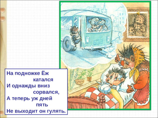 На подножке Ёж  катался И однажды вниз  сорвался, А теперь уж дней  пять Не выходит он гулять.