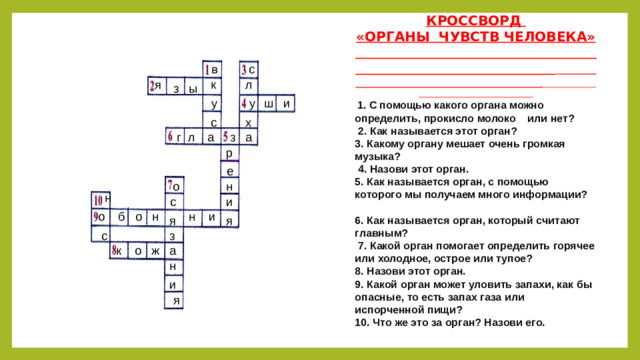 КРОССВОРД «ОРГАНЫ ЧУВСТВ ЧЕЛОВЕКА»      1. С помощью какого органа можно определить, прокисло молоко или нет?  2. Как называется этот орган? 3. Какому органу мешает очень громкая музыка?  4. Назови этот орган. 5. Как называется орган, с помощью которого мы получаем много информации? 6. Как называется орган, который считают главным?  7. Какой орган помогает определить горячее или холодное, острое или тупое? 8. Назови этот орган. 9. Какой орган может уловить запахи, как бы опасные, то есть запах газа или испорченной пищи? 10. Что же это за орган? Назови его. в  с я л  к з ы ш и у у х  с а  з  г  л а  р е  н  о  н с  и  о б о н н и  я  я  з  с  а  к о ж  н  и  я