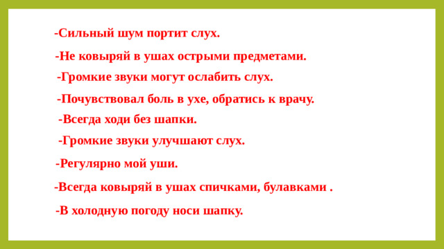 -Сильный шум портит слух. -Не ковыряй в ушах острыми предметами. -Громкие звуки могут ослабить слух. -Почувствовал боль в ухе, обратись к врачу. -Всегда ходи без шапки. -Громкие звуки улучшают слух. -Регулярно мой уши. -Всегда ковыряй в ушах спичками, булавками . -В холодную погоду носи шапку.