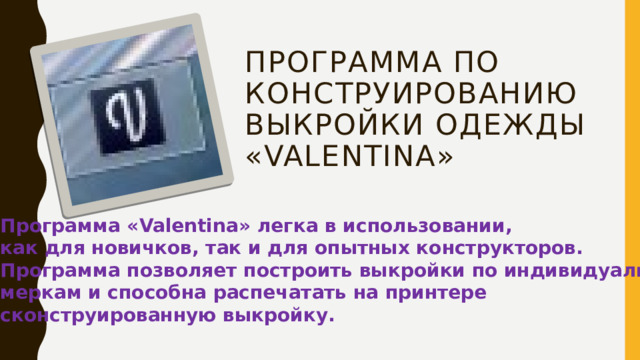 Программа по конструированию выкройки одежды «Valentina» Программа « Valentina »  легка в использовании, как для новичков, так и для опытных конструкторов. Программа позволяет построить выкройки по индивидуальным меркам и способна распечатать на принтере сконструированную выкройку.