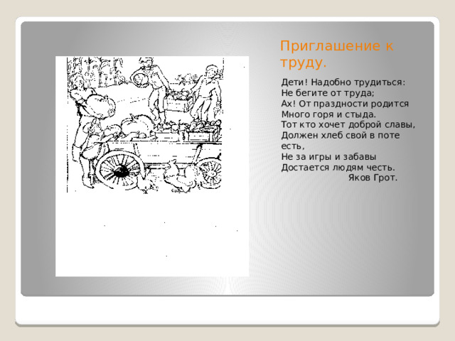 Приглашение к труду. Дети! Надобно трудиться: Не бегите от труда; Ах! От праздности родится Много горя и стыда. Тот кто хочет доброй славы, Должен хлеб свой в поте есть, Не за игры и забавы Достается людям честь.  Яков Грот.