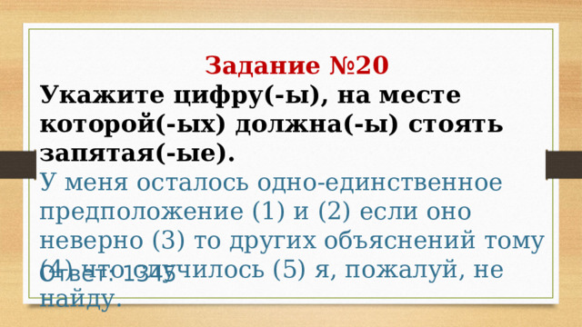 Задание №20 Укажите цифру(-ы), на месте которой(-ых) должна(-ы) стоять запятая(-ые).  У меня осталось одно-единственное предположение (1) и (2) если оно неверно (3) то других объяснений тому (4) что случилось (5) я, пожалуй, не найду. Ответ: 1345