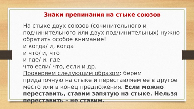 Знаки препинания на стыке союзов  На стыке двух союзов (сочинительного и подчинительного или двух подчинительных) нужно обратить особое внимание!  и когда/ и, когда  и что/ и, что  и где/ и, где  что если/ что, если и др.  Проверяем следующим образом : берем придаточную на стыке и переставляем ее в другое место или в конец предложения. Если можно переставить, ставим запятую на стыке. Нельзя переставить – не ставим.