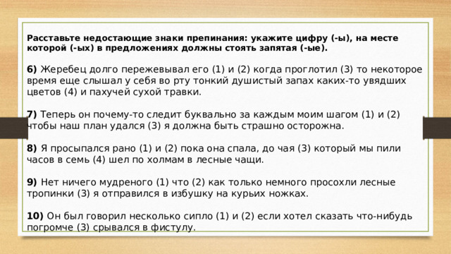 Расставьте недостающие знаки препинания: укажите цифру (-ы), на месте которой (-ых) в предложениях должны стоять запятая (-ые).   6)  Жеребец долго пережевывал его (1) и (2) когда проглотил (3) то некоторое время еще слышал у себя во рту тонкий душистый запах каких-то увядших цветов (4) и пахучей сухой травки.   7)  Теперь он почему-то следит буквально за каждым моим шагом (1) и (2) чтобы наш план удался (3) я должна быть страшно осторожна.   8)  Я просыпался рано (1) и (2) пока она спала, до чая (3) который мы пили часов в семь (4) шел по холмам в лесные чащи.   9)  Нет ничего мудреного (1) что (2) как только немного просохли лесные тропинки (3) я отправился в избушку на курьих ножках.   10)  Он был говорил несколько сипло (1) и (2) если хотел сказать что-нибудь погромче (3) срывался в фистулу.