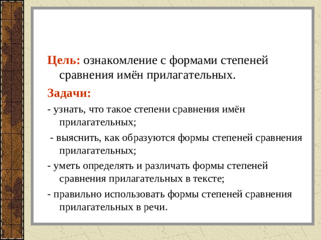 Цель: ознакомление с формами степеней сравнения имён прилагательных. Задачи: - узнать, что такое степени сравнения имён прилагательных;  - выяснить, как образуются формы степеней сравнения прилагательных; - уметь определять и различать формы степеней сравнения прилагательных в тексте; - правильно использовать формы степеней сравнения прилагательных в речи.