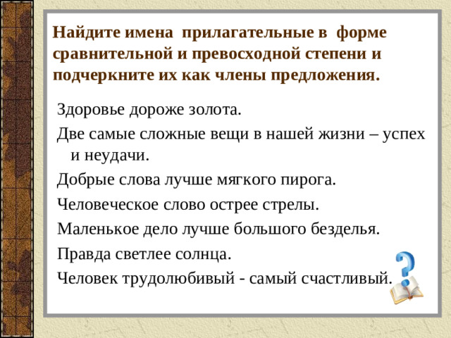 Найдите имена прилагательные в форме сравнительной и превосходной степени и подчеркните их как члены предложения.   Здоровье дороже золота. Две самые сложные вещи в нашей жизни – успех и неудачи. Добрые слова лучше мягкого пирога. Человеческое слово острее стрелы. Маленькое дело лучше большого безделья. Правда светлее солнца. Человек трудолюбивый - самый счастливый.