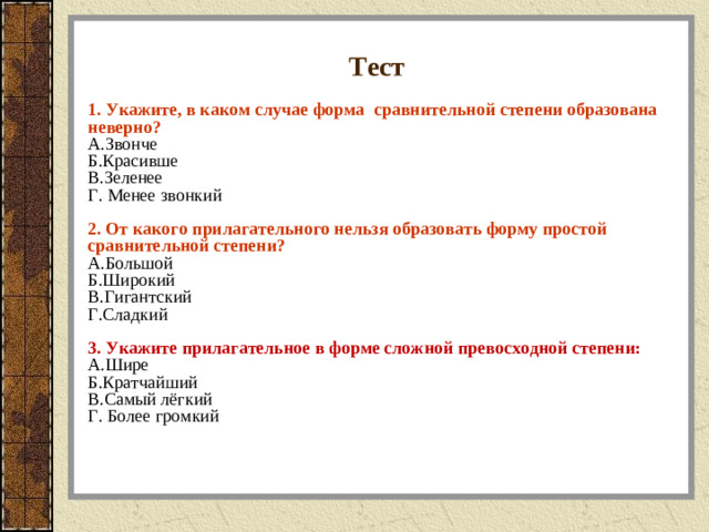 Тест 1. Укажите, в каком случае форма сравнительной степени образована неверно? A.Звонче Б.Красивше В.Зеленее Г. Менее звонкий  2. От какого прилагательного нельзя образовать форму простой сравнительной степени? A.Большой Б.Широкий В.Гигантский Г.Сладкий  3. Укажите прилагательное в форме сложной превосходной степени: A.Шире Б.Кратчайший В.Самый лёгкий Г. Более громкий