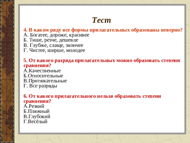 Тест 4. В каком ряду все формы прилагательных образованы неверно? A. Богатее, дороже, красивее  Б. Тише, резче, дешевле  В. Глубже, слаще, звончее  Г. Чистее, ширше, молодее  5. От какого разряда прилагательных можно образовать степени сравнения? A.Качественные Б.Относительные В.Притяжательные Г. Все разряды  6. От какого прилагательного нельзя образовать степени сравнения? A.Резкий Б.Пляжный В.Глубокий Г.Весёлый