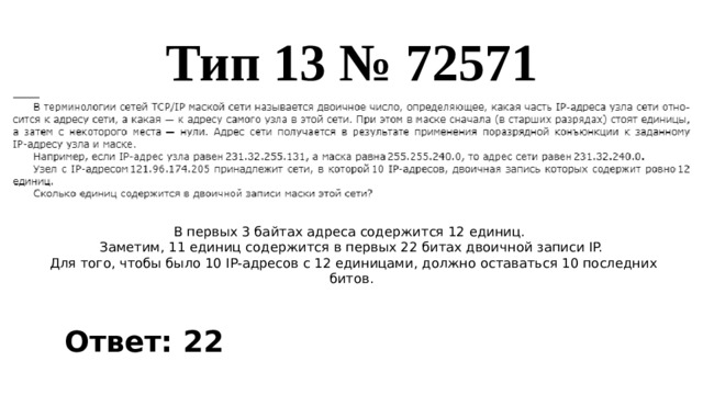 Тип 13 № 72571 В первых 3 байтах адреса содержится 12 единиц. Заметим, 11 единиц содержится в первых 22 битах двоичной записи IP.  Для того, чтобы было 10 IP-адресов с 12 единицами, должно оставаться 10 последних битов. Ответ: 22