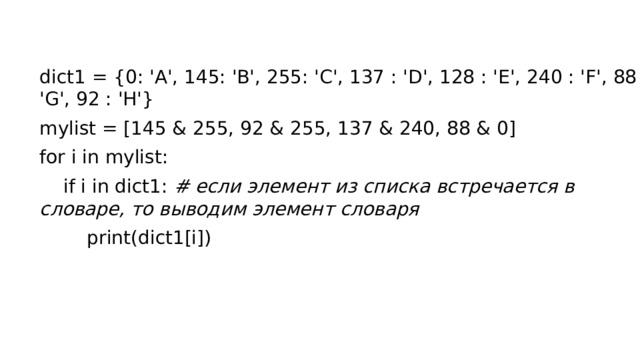 dict1 = {0: 'А', 145: 'B', 255: 'C', 137 : 'D', 128 : 'E', 240 : 'F', 88 : 'G', 92 : 'H'} mylist = [145 & 255, 92 & 255, 137 & 240, 88 & 0] for i in mylist:  if i in dict1: # если элемент из списка встречается в словаре, то выводим элемент словаря  print(dict1[i])