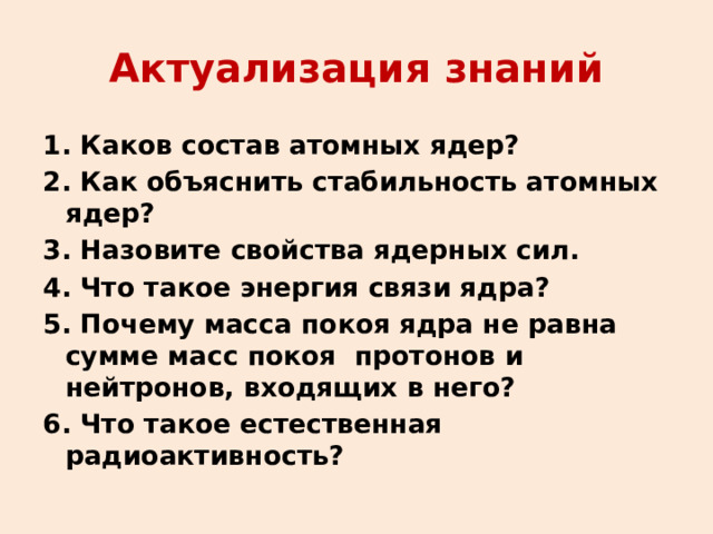 Актуализация знаний 1. Каков состав атомных ядер? 2. Как объяснить стабильность атомных ядер? 3. Назовите свойства ядерных сил. 4. Что такое энергия связи ядра? 5. Почему масса покоя ядра не равна сумме масс покоя протонов и нейтронов, входящих в него? 6. Что такое естественная радиоактивность?