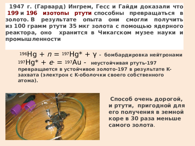 1947 г. (Гарвард) Ингрем, Гесс и Гайди доказали что   199  и  196 изотопы ртути  способны превращаться в золото. В результате опыта они смогли получить из  100  грамм ртути 35  мкг золота с помощью ядерного реактора, оно хранится в Чикагском музее науки и промышленности  196 Hg +  n  =  197 Hg* + γ - бомбардировка нейтронами  197 Hg* +  e -  =  197 Au - неустойчивая ртуть-197 превращается в устойчивое золото-197 в результате K-захвата (электрон с K-оболочки своего собственного атома).   Способ очень дорогой, и ртути, пригодной для его получения в земной коре в 30 раза меньше самого золота .