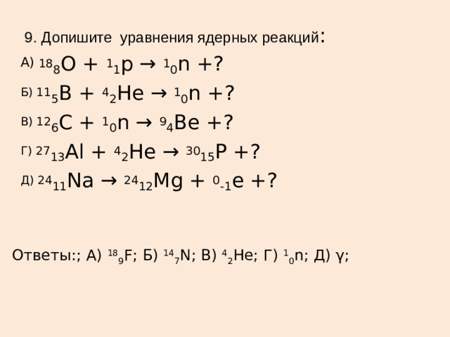 9. Допишите уравнения ядерных реакций : А) 18 8 О +  1 1 p →  1 0 n +? Б) 11 5 B +  4 2 He →  1 0 n +? В) 12 6 C +  1 0 n →  9 4 Be +? Г) 27 13 Al +  4 2 He →  30 15 Р +? Д) 24 11 Na →  24 12 Mg +  0 -1 е +? Ответы:; А)  18 9 F; Б)  14 7 N; В)  4 2 He; Г)  1 0 n; Д) γ;