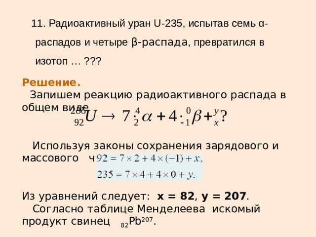 11. Радиоактивный уран U-235, испытав семь α-распадов и четыре β-распада , превратился в изотоп … ??? Решение.    Запишем реакцию радиоактивного распада в общем виде     Используя законы сохранения зарядового и массового числа: Из уравнений следует:   x = 82 ,  y = 207 .   Согласно таблице Менделеева искомый продукт свинец  82 Pb 207 .