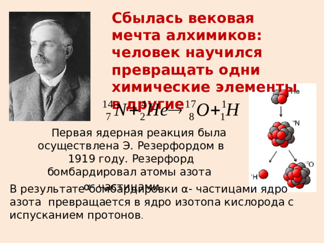 Сбылась вековая мечта алхимиков: человек научился превращать одни химические элементы в другие  Первая ядерная реакция была осуществлена Э. Резерфордом в 1919 году. Резерфорд бомбардировал атомы азота  α- частицами. В результате бомбардировки α- частицами ядро азота превращается в ядро изотопа кислорода с испусканием протонов . 