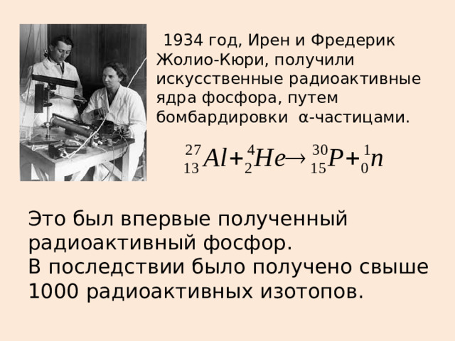 1934 год, Ирен и Фредерик Жолио-Кюри, получили искусственные радиоактивные ядра фосфора, путем бомбардировки  α-частицами. Это был впервые полученный радиоактивный фосфор. В последствии было получено свыше 1000 радиоактивных изотопов.