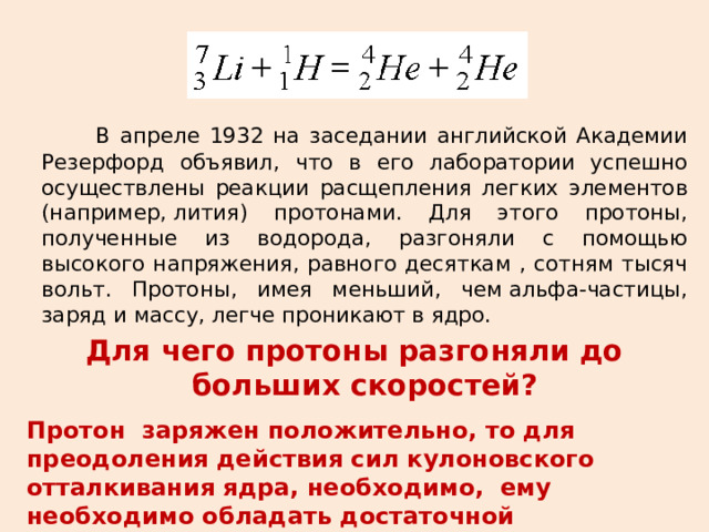 В апреле 1932 на заседании английской Академии Резерфорд объявил, что в его лаборатории успешно осуществлены реакции расщепления легких элементов (например, лития) протонами. Для этого протоны, полученные из водорода, разгоняли с помощью высокого напряжения, равного десяткам , сотням тысяч вольт. Протоны, имея меньший, чем альфа-частицы, заряд и массу, легче проникают в ядро. Для чего протоны разгоняли до больших скоростей? Протон заряжен положительно, то для преодоления действия сил кулоновского отталкивания ядра, необходимо, ему необходимо обладать достаточной кинетической энергией