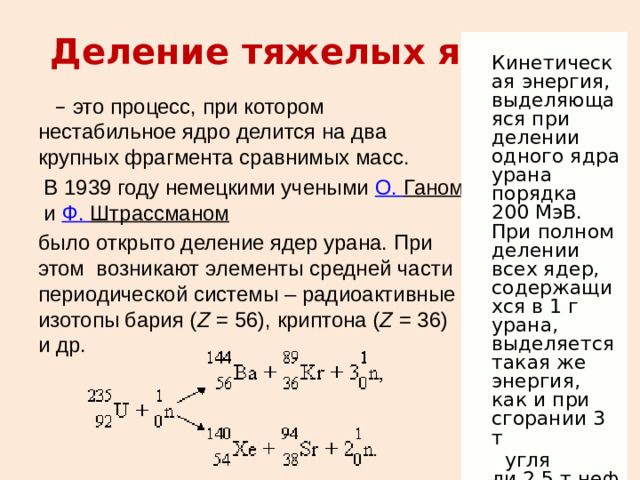 Кинетическая энергия, выделяющаяся при делении одного ядра урана порядка 200 МэВ. При полном делении всех ядер, содержащихся в 1 г урана, выделяется такая же энергия, как и при сгорании 3 т   угля ли 2,5 т нефти. Деление тяжелых ядер . – это процесс, при котором нестабильное ядро делится на два крупных фрагмента сравнимых масс.  В 1939 году немецкими учеными  О.  Ганом  и  Ф.  Штрассманом    было открыто деление ядер урана. При этом  возникают элементы средней части периодической системы – радиоактивные изотопы бария ( Z  = 56), криптона ( Z  = 36) и др.