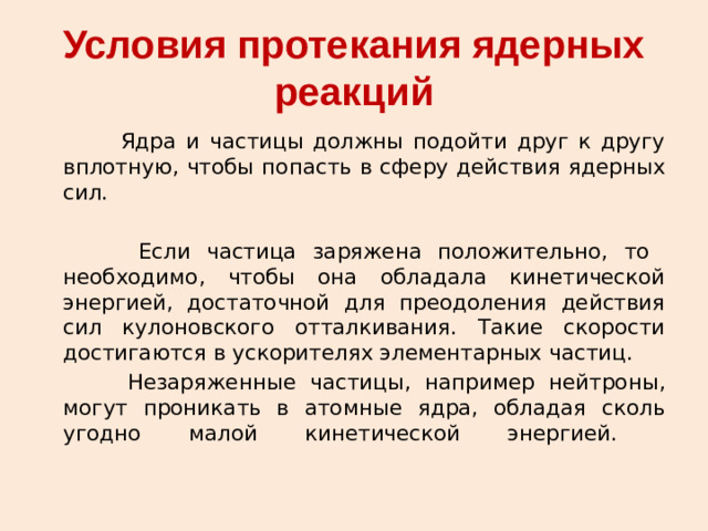 Условия протекания ядерных реакций  Ядра и частицы должны подойти друг к другу вплотную, чтобы попасть в сферу действия ядерных сил.  Если частица заряжена положительно, то необходимо, чтобы она обладала кинетической энергией, достаточной для преодоления действия сил кулоновского отталкивания. Такие скорости достигаются в ускорителях элементарных частиц.   Незаряженные частицы, например нейтроны, могут проникать в атомные ядра, обладая сколь угодно малой кинетической энергией.