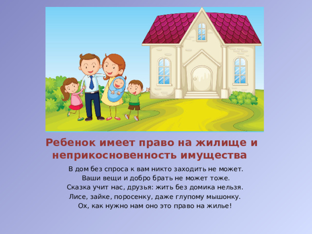 Ребенок имеет право на жилище и неприкосновенность имущества В дом без спроса к вам никто заходить не может.  Ваши вещи и добро брать не может тоже. Сказка учит нас, друзья: жить без домика нельзя. Лисе, зайке, поросенку, даже глупому мышонку. Ох, как нужно нам оно это право на жилье!