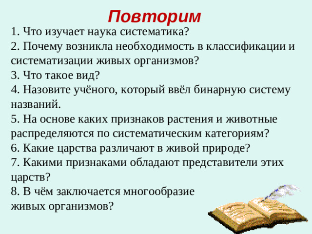 Повторим 1. Что изучает наука систематика? 2. Почему возникла необходимость в классификации и систематизации живых организмов? 3. Что такое вид? 4. Назовите учёного, который ввёл бинарную систему названий. 5. На основе каких признаков растения и животные распределяются по систематическим категориям? 6. Какие царства различают в живой природе? 7. Какими признаками обладают представители этих царств? 8. В чём заключается многообразие живых организмов?