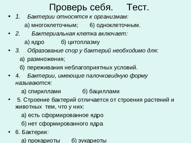 Проверь себя. Тест. 1.  Бактерии относятся к организмам:  а) многоклеточным; 6) одноклеточным. 2. Бактериальная клетка включает:  а) ядро  б) цитоплазму 3.  Образование спор у бактерий необходимо для:  а)  размножения;  б)  переживания неблагоприятных условий. 4.  Бактерии, имеющие палочковидную форму называются:  а) спириллами б) бациллами  5. Строение бактерий отличается от строения растений и животных тем, что у них:  а) есть сформированное ядро  б) нет сформированного ядра 6. Бактерии:  а) прокариоты б) эукариоты