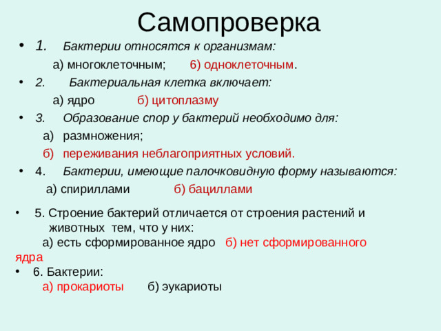 Самопроверка 1.  Бактерии относятся к организмам:  а) многоклеточным; 6) одноклеточным . 2. Бактериальная клетка включает:  а) ядро   б) цитоплазму 3.  Образование спор у бактерий необходимо для:  а)  размножения;  б)  переживания неблагоприятных условий. 4.  Бактерии, имеющие палочковидную форму называются:  а) спириллами б) бациллами   5. Строение бактерий отличается от строения растений и  животных тем, что у них:  а) есть сформированное ядро б) нет сформированного ядра  6. Бактерии:  а) прокариоты б) эукариоты