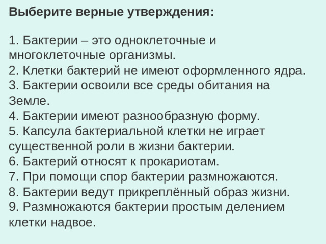 Выберите верные утверждения: 1. Бактерии – это одноклеточные и многоклеточные организмы. 2. Клетки бактерий не имеют оформленного ядра. 3. Бактерии освоили все среды обитания на Земле. 4. Бактерии имеют разнообразную форму. 5. Капсула бактериальной клетки не играет существенной роли в жизни бактерии. 6. Бактерий относят к прокариотам. 7. При помощи спор бактерии размножаются. 8. Бактерии ведут прикреплённый образ жизни. 9. Размножаются бактерии простым делением клетки надвое.