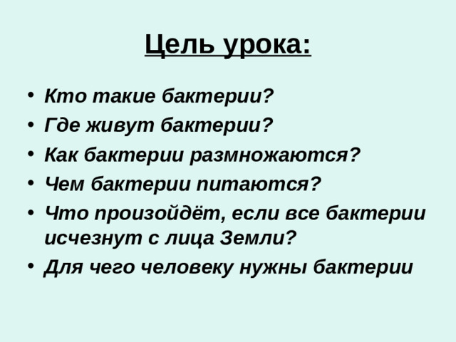 Цель урока: Кто такие бактерии? Где живут бактерии? Как бактерии размножаются? Чем бактерии питаются? Что произойдёт, если все бактерии исчезнут с лица Земли? Для чего человеку нужны бактерии