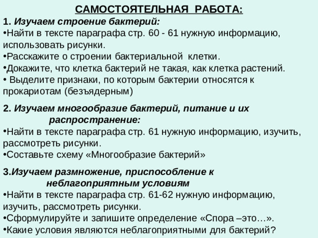 САМОСТОЯТЕЛЬНАЯ РАБОТА: 1. Изучаем строение бактерий: Найти в тексте параграфа стр. 60 - 61 нужную информацию, использовать рисунки. Расскажите о строении бактериальной клетки. Докажите, что клетка бактерий не такая, как клетка растений.  Выделите признаки, по которым бактерии относятся к прокариотам (безъядерным)  2. Изучаем многообразие бактерий, питание и их  распространение:  Найти в тексте параграфа стр. 61 нужную информацию, изучить, рассмотреть рисунки. Составьте схему «Многообразие бактерий»  3. Изучаем размножение, приспособление к  неблагоприятным условиям