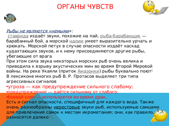 Органы чувств Рыбы не являются «немыми »:  ставрида  издаёт звуки, похожие на лай, рыба-барабанщик  — барабанный бой, а морской налим умеет выразительно урчать и хрюкать. Морской петух в случае опасности издаёт каскад кудахтающих звуков, и к нему присоединяются другие рыбы, убегающие от врага При этом сила звука некоторых морских рыб очень велика и приводила к взрыву акустических мин во время Второй Мировой войны. На реке Укаяли (приток Амазонки ) рыбы буквально поют [ В лексиконе многих рыб В. Р. Протасов выделяет три типа агрессивных сигналов угроза — как предупреждение сильного слабому; предупреждение — даётся сильному от слабого; боевой клич — используется во время драк. Есть и сигнал опасности, специфичный для каждого вида. Также очень разнообразны нерестовые звуки рыб, используемые самцами для привлечения самок к местам икрометания; они, как правило, разносятся далеко [3] .