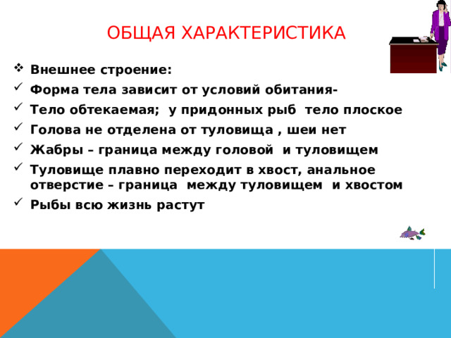 Общая характеристика Внешнее строение: Форма тела зависит от условий обитания- Тело обтекаемая; у придонных рыб тело плоское Голова не отделена от туловища , шеи нет Жабры – граница между головой и туловищем Туловище плавно переходит в хвост, анальное отверстие – граница между туловищем и хвостом Рыбы всю жизнь растут