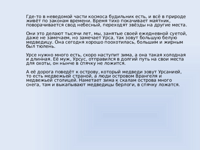 Где-то в неведомой части космоса будильник есть, и всё в природе живёт по законам времени. Время тихо покачивает маятник, поворачивается свод небесный, переходят звёзды на другие места.   Они это делают тысячи лет, мы, занятые своей ежедневной суетой, даже не замечаем, но замечает Урcа, так зовут большую белую медведицу. Она сегодня хорошо поохотилась, большим и жирным был тюлень.   Урсе нужно много есть, скоро наступит зима, а она такая холодная и длинная. Её муж, Урсус, отправился в долгий путь на свои места для охоты, он нынче в спячку не ложится.   А её дорога поведёт к острову, который медведи зовут Урсанией, то есть медвежьей страной, а люди островом Врангеля и медвежьей столицей. Наметает зима к скалам острова много снега, там и выкапывают медведицы берлоги, в спячку ложатся.