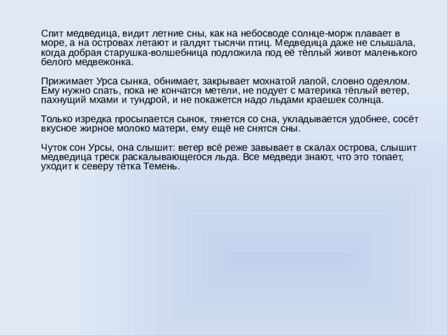 Спит медведица, видит летние сны, как на небосводе солнце-морж плавает в море, а на островах летают и галдят тысячи птиц. Медведица даже не слышала, когда добрая старушка-волшебница подложила под её тёплый живот маленького белого медвежонка.   Прижимает Урса сынка, обнимает, закрывает мохнатой лапой, словно одеялом. Ему нужно спать, пока не кончатся метели, не подует с материка тёплый ветер, пахнущий мхами и тундрой, и не покажется надо льдами краешек солнца.   Только изредка просыпается сынок, тянется со сна, укладывается удобнее, сосёт вкусное жирное молоко матери, ему ещё не снятся сны.   Чуток сон Урсы, она слышит: ветер всё реже завывает в скалах острова, слышит медведица треск раскалывающегося льда. Все медведи знают, что это топает, уходит к северу тётка Темень.
