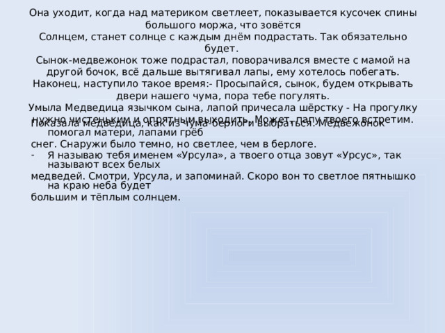 Она уходит, когда над материком светлеет, показывается кусочек спины большого моржа, что зовётся  Солнцем, станет солнце с каждым днём подрастать. Так обязательно будет.  Сынок-медвежонок тоже подрастал, поворачивался вместе с мамой на другой бочок, всё дальше вытягивал лапы, ему хотелось побегать. Наконец, наступило такое время:- Просыпайся, сынок, будем открывать двери нашего чума, пора тебе погулять.  Умыла Медведица язычком сына, лапой причесала шёрстку - На прогулку нужно чистеньким и опрятным выходить. Может, папу твоего встретим.    Показала медведица, как из чума-берлоги выбраться. Медвежонок помогал матери, лапами грёб снег. Снаружи было темно, но светлее, чем в берлоге. Я называю тебя именем «Урсула», а твоего отца зовут «Урсус», так называют всех белых медведей. Смотри, Урсула, и запоминай. Скоро вон то светлое пятнышко на краю неба будет большим и тёплым солнцем.