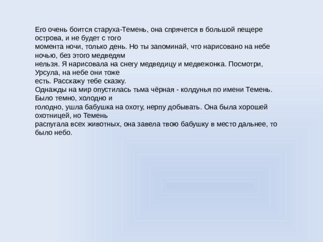 Его очень боится старуха-Темень, она спрячется в большой пещере острова, и не будет с того момента ночи, только день. Но ты запоминай, что нарисовано на небе ночью, без этого медведям нельзя. Я нарисовала на снегу медведицу и медвежонка. Посмотри, Урсула, на небе они тоже есть. Расскажу тебе сказку. Однажды на мир опустилась тьма чёрная - колдунья по имени Темень. Было темно, холодно и голодно, ушла бабушка на охоту, нерпу добывать. Она была хорошей охотницей, но Темень распугала всех животных, она завела твою бабушку в место дальнее, то было небо.