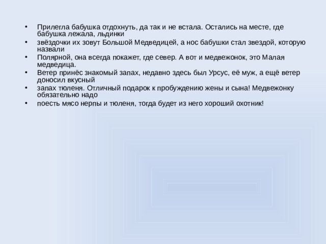 Прилегла бабушка отдохнуть, да так и не встала. Остались на месте, где бабушка лежала, льдинки звёздочки их зовут Большой Медведицей, а нос бабушки стал звездой, которую назвали Полярной, она всегда покажет, где север. А вот и медвежонок, это Малая медведица. Ветер принёс знакомый запах, недавно здесь был Урсус, её муж, а ещё ветер доносил вкусный запах тюленя. Отличный подарок к пробуждению жены и сына! Медвежонку обязательно надо поесть мясо нерпы и тюленя, тогда будет из него хороший охотник!