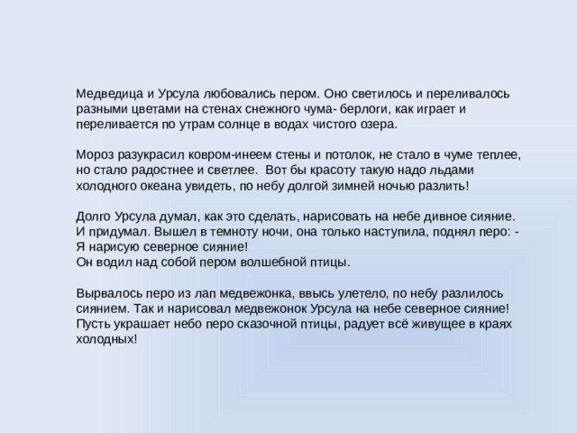 Медведица и Урсула любовались пером. Оно светилось и переливалось разными цветами на стенах снежного чума- берлоги, как играет и переливается по утрам солнце в водах чистого озера.   Мороз разукрасил ковром-инеем стены и потолок, не стало в чуме теплее, но стало радостнее и светлее. Вот бы красоту такую надо льдами холодного океана увидеть, по небу долгой зимней ночью разлить!   Долго Урсула думал, как это сделать, нарисовать на небе дивное сияние. И придумал. Вышел в темноту ночи, она только наступила, поднял перо: - Я нарисую северное сияние!  Он водил над собой пером волшебной птицы.   Вырвалось перо из лап медвежонка, ввысь улетело, по небу разлилось сиянием. Так и нарисовал медвежонок Урсула на небе северное сияние!  Пусть украшает небо перо сказочной птицы, радует всё живущее в краях холодных!  