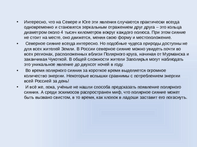 Интересно, что на Севере и Юге эти явления случаются практически всегда одновременно и становятся зеркальным отражением друг друга – это кольца диаметром около 4 тысяч километров вокруг каждого полюса. При этом сияние не стоит на месте, оно движется, меняя свою форму и местоположение.  Северное сияние всегда интересно. Но подобные чудеса природы доступны не для всех жителей Земли. В России северное сияние можно увидеть почти во всех регионах, расположенных вблизи Полярного круга, начиная от Мурманска и заканчивая Чукоткой. В общей сложности жители Заполярья могут наблюдать это уникальное явление до двухсот ночей в году.  Во время полярного сияния за короткое время выделяется огромное количество энергии. Некоторые вспышки сравнимы с потреблением энергии всей Россией за день!  И всё же, пока, учёные не нашли способа предсказать появление полярного сияния. А среди эскимосов распространен миф, что полярное сияние может быть вызвано свистом, в то время, как хлопок в ладоши заставит его погаснуть.