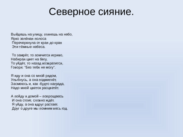 Северное сияние.   Выйдешь на улицу, глянешь на небо, Ярко зелёная полоса  Перечеркнула от края до края  Эти тёмные небеса.  То замрёт, то помчится игриво, Набирая цвет на бегу, То уйдёт, то назад возвратится, Говоря: “Без тебя не могу”. Я иду и она со мной рядом, Улыбнусь, а она подмигнёт, Засмеюсь и, как -будто награда, Надо мной цветок расцветёт. А пойду я домой – попрощаюсь  И она стоит, словно ждёт.  Я уйду, а она вдруг растает.  Друг о друге мы помним весь год.