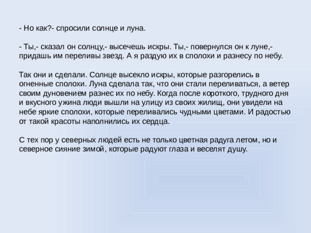 - Но как?- спросили солнце и луна. - Ты,- сказал он солнцу,- высечешь искры. Ты,- повернулся он к луне,- придашь им переливы звезд. А я раздую их в сполохи и разнесу по небу. Так они и сделали. Солнце высекло искры, которые разгорелись в огненные сполохи. Луна сделала так, что они стали переливаться, а ветер своим дуновением разнес их по небу. Когда после короткого, трудного дня и вкусного ужина люди вышли на улицу из своих жилищ, они увидели на небе яркие сполохи, которые переливались чудными цветами. И радостью от такой красоты наполнились их сердца. С тех пор у северных людей есть не только цветная радуга летом, но и северное сияние зимой, которые радуют глаза и веселят душу.