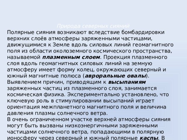 Природа северных сияний Полярные сияния возникают вследствие бомбардировки верхних слоёв атмосферы заряженными частицами, движущимися к Земле вдоль силовых линий геомагнитного поля из области околоземного космического пространства, называемой плазменным слоем . Проекция плазменного слоя вдоль геомагнитных силовых линий на земную атмосферу имеет форму колец, окружающих северный и южный магнитные полюса ( авроральные овалы ). Выявлением причин, приводящим к высыпаниям заряженных частиц из плазменного слоя, занимается космическая физика. Экспериментально установлено, что ключевую роль в стимулировании высыпаний играет ориентация межпланетного магнитного поля и величина давления плазмы солнечного ветра. В очень ограниченном участке верхней атмосферы сияния могут быть вызваны низкоэнергичными заряженными частицами солнечного ветра, попадающими в полярную ионосферу через северный и южный полярные каспы . В северном полушарии каспенные сияния можно наблюдать над Шпицбергеном в околополуденные часы.