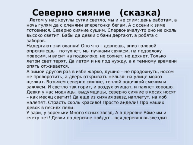 Северно сияние (сказка)      Л етом у нас круглы сутки светло, мы и не спим: день работам, а ночь гулям да с оленями вперегонки бегам. А с осени к зиме готовимся. Северно сияние сушим. Спервоначалу-то оно не сколь высоко светит. Бабы да девки с бани дергают, а робята с заборов.  Надергают эки охапки! Оно что – дернешь, вниз головой опрокинешь – потухнет, мы пучками свяжем, на подволоку повесим, и висит на подволоке, не сохнет, не дохнет. Только летом свет терят. Да летом и не под нужду, а к темному времени опять отживается.  А зимой другой раз в избе жарко, душно – не продохнуть, носом не проворотить, а дверь открывать нельзя: на улице мороз щелкат. Возьмем северно сияние, теплой водичкой смочим и зажжем. И светло так горит, и воздух очищат, и пахнет хорошо.  Девки у нас модницы, выдумщицы, северно сияние в косах носят – как месяц светит! Да еще из сияния звезд наплетут, на лоб налепят. Страсть сколь красиво! Просто андели! Про наших девок в песнях пели:  У зари, у зореньки Много ясных звезд, А в деревне Уйме им и счету нет! Девки по деревне пойдут – вся деревня вызвездит.