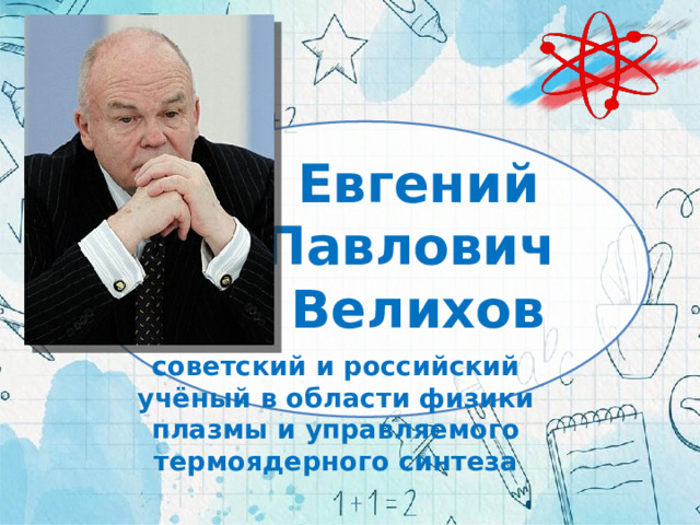 Евгений Павлович  Велихов советский и российский учёный в области физики плазмы и управляемого термоядерного синтеза