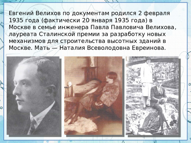 Евгений Велихов по документам родился 2 февраля 1935 года (фактически 20 января 1935 года) в Москве в семье инженера Павла Павловича Велихова, лауреата Сталинской премии за разработку новых механизмов для строительства высотных зданий в Москве. Мать — Наталия Всеволодовна Евреинова.