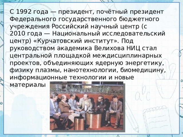 С 1992 года — президент, почётный президент Федерального государственного бюджетного учреждения Российский научный центр (с 2010 года — Национальный исследовательский центр) «Курчатовский институт». Под руководством академика Велихова НИЦ стал центральной площадкой междисциплинарных проектов, объединяющих ядерную энергетику, физику плазмы, нанотехнологии, биомедицину, информационные технологии и новые материалы