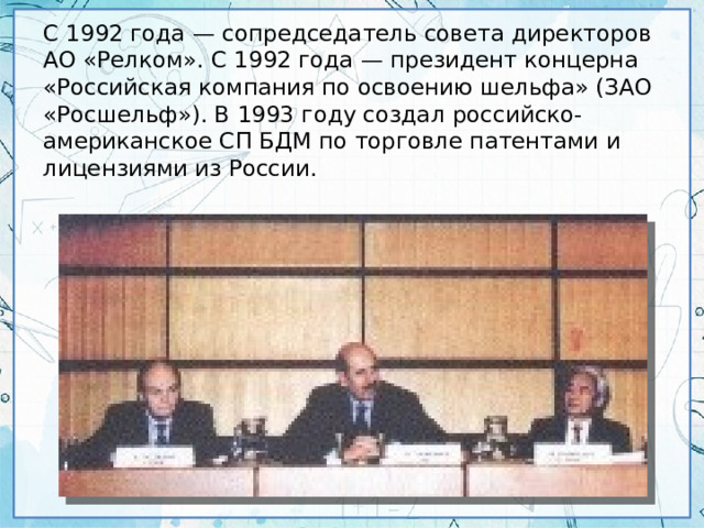 С 1992 года — сопредседатель совета директоров АО «Релком». С 1992 года — президент концерна «Российская компания по освоению шельфа» (ЗАО «Росшельф»). В 1993 году создал российско-американское СП БДМ по торговле патентами и лицензиями из России.