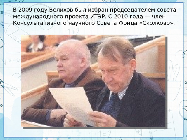 В 2009 году Велихов был избран председателем совета международного проекта ИТЭР. С 2010 года — член Консультативного научного Совета Фонда «Сколково».