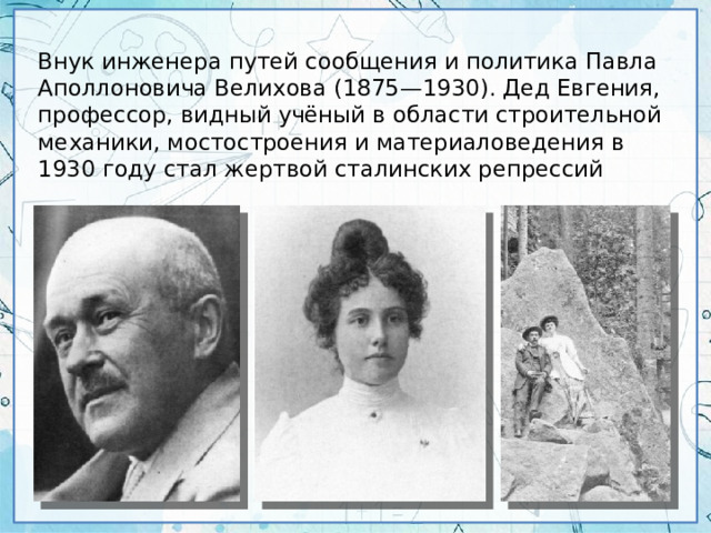 Внук инженера путей сообщения и политика Павла Аполлоновича Велихова (1875—1930). Дед Евгения, профессор, видный учёный в области строительной механики, мостостроения и материаловедения в 1930 году стал жертвой сталинских репрессий